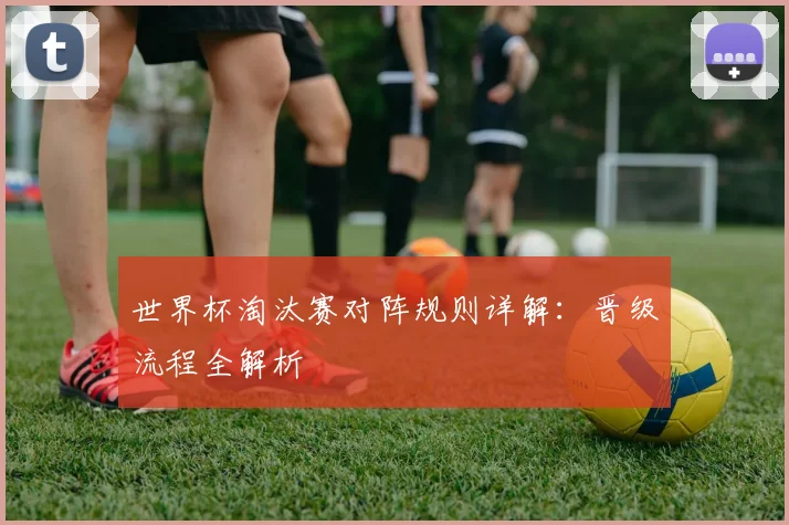 世界杯淘汰赛对阵规则详解：晋级流程全解析