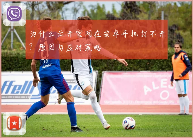 为什么云开官网在安卓手机打不开？原因与应对策略