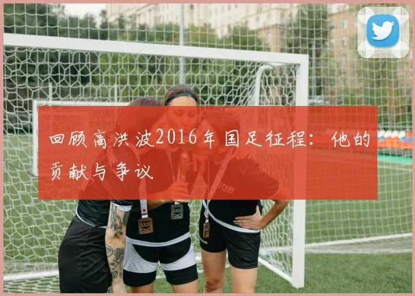 回顾高洪波2016年国足征程：他的贡献与争议